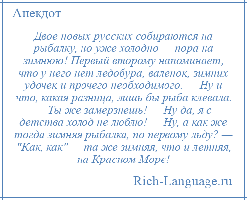 
    Двое новых русских собираются на рыбалку, но уже холодно — пора на зимнюю! Первый второму напоминает, что у него нет ледобура, валенок, зимних удочек и прочего необходимого. — Ну и что, какая разница, лишь бы рыба клевала. — Ты же замерзнешь! — Ну да, я с детства холод не люблю! — Ну, а как же тогда зимняя рыбалка, по первому льду? — Как, как — та же зимняя, что и летняя, на Красном Море!