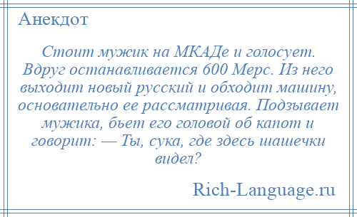 
    Стоит мужик на МКАДе и голосует. Вдруг останавливается 600 Мерс. Из него выходит новый русский и обходит машину, основательно ее рассматривая. Подзывает мужика, бьет его головой об капот и говорит: — Ты, сука, где здесь шашечки видел?