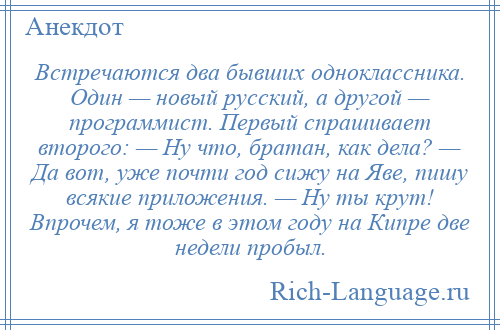 
    Встречаются два бывших одноклассника. Один — новый русский, а другой — программист. Первый спрашивает второго: — Ну что, братан, как дела? — Да вот, уже почти год сижу на Яве, пишу всякие приложения. — Ну ты крут! Впрочем, я тоже в этом году на Кипре две недели пробыл.