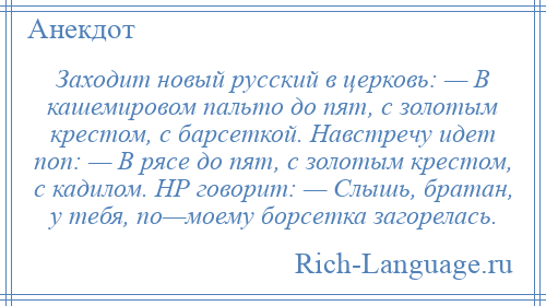 
    Заходит новый русский в церковь: — В кашемировом пальто до пят, с золотым крестом, с барсеткой. Навстречу идет поп: — В рясе до пят, с золотым крестом, с кадилом. НР говорит: — Слышь, братан, у тебя, по—моему борсетка загорелась.