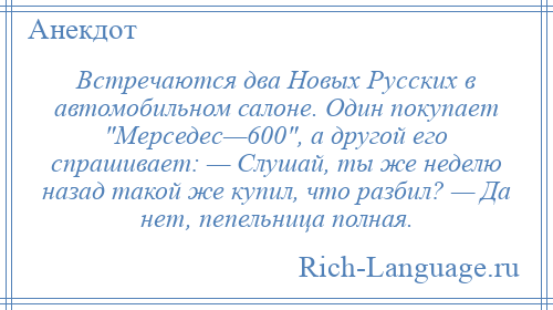 
    Встречаются два Новых Русских в автомобильном салоне. Один покупает Мерседес—600 , а другой его спрашивает: — Слушай, ты же неделю назад такой же купил, что разбил? — Да нет, пепельница полная.