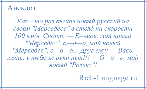 
    Как—то раз въехал новый русский на своем Мерседесе в столб на скорости 100 км/ч. Сидит: — Е—мое, мой новый Мерседес , о—о—о, мой новый Мерседес , о—о—о... Друг ему: — Вась, глянь, у тебя ж руки нет!!! — О—о—о, мой новый Ролекс !