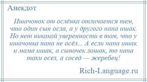 
    Ишачонок от ослёнка отличается тем, что один сын осла, а у другого папа ишак. Но нет никакой уверенности в том, что у ишачонка папа не осёл... А если папа ишак и мама ишак, а сыночек лошак, то папа таки осел, а сосед — жеребец!