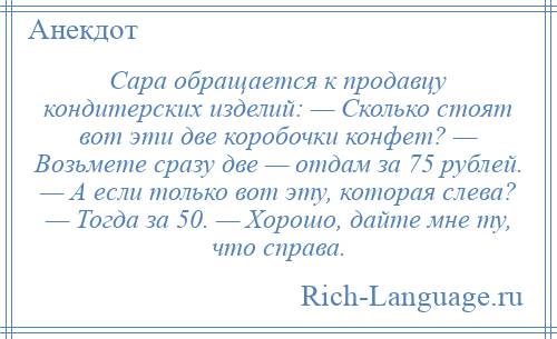 
    Сара обращается к продавцу кондитерских изделий: — Сколько стоят вот эти две коробочки конфет? — Возьмете сразу две — отдам за 75 рублей. — А если только вот эту, которая слева? — Тогда за 50. — Хорошо, дайте мне ту, что справа.