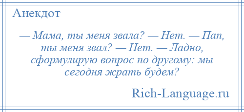 
    — Мама, ты меня звала? — Нет. — Пап, ты меня звал? — Нет. — Ладно, сформулирую вопрос по другому: мы сегодня жрать будем?