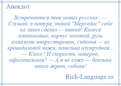 
    Встречаются двое новых русских: — Слушай, в натуре, такой Мерседес себе на заказ сделал — отпад! Колеса платиновые, корпус золотой, руль алмазами инкрустирован, сиденья — из крокодиловой кожи, панелька изумрудная... — Класс! И скорость, наверно, офигительная? — А я не езжу — бензина много жрет, собака!