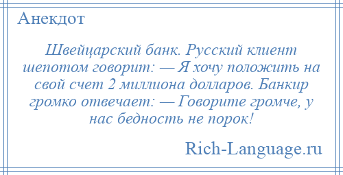 
    Швейцарский банк. Русский клиент шепотом говорит: — Я хочу положить на свой счет 2 миллиона долларов. Банкир громко отвечает: — Говорите громче, у нас бедность не порок!