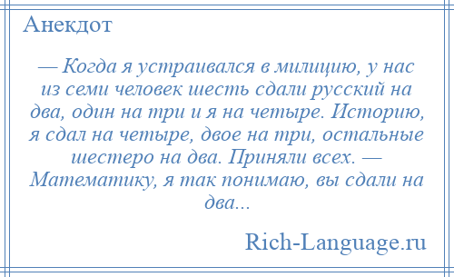
    — Когда я устраивался в милицию, у нас из семи человек шесть сдали русский на два, один на три и я на четыре. Историю, я сдал на четыре, двое на три, остальные шестеро на два. Приняли всех. — Математику, я так понимаю, вы сдали на два...