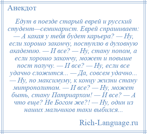 
    Едут в поезде старый еврей и русский студент—семинарист. Еврей спрашивает: — А какая у тебя будет карьера? — Ну, если хорошо закончу, поступлю в духовную академию. — И все? — Ну, стану попом, а если хорошо закончу, может и повыше пост получу. — И все? — Ну, если все удачно сложится... — Да, совсем удачно... — Ну, по максимуму, к концу жизни стану митрополитом. — И все? — Ну, может быть, стану Патриархом! — И все? — А что еще? Не Богом же?! — Ну, один из наших мальчиков таки выбился...