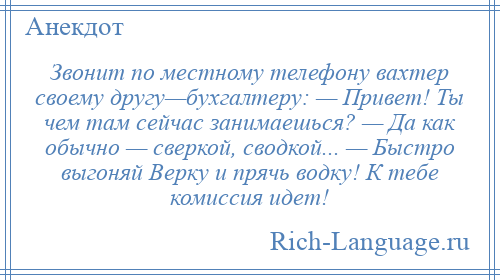 
    Звонит по местному телефону вахтер своему другу—бухгалтеру: — Привет! Ты чем там сейчас занимаешься? — Да как обычно — сверкой, сводкой... — Быстро выгоняй Верку и прячь водку! К тебе комиссия идет!