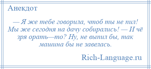 
    — Я же тебе говорила, чтоб ты не пил! Мы же сегодня на дачу собирались! — И чё зря орать—то? Ну, не выпил бы, так машина бы не завелась.