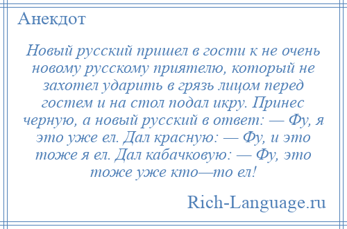 
    Новый русский пришел в гости к не очень новому русскому приятелю, который не захотел ударить в грязь лицом перед гостем и на стол подал икру. Принес черную, а новый русский в ответ: — Фу, я это уже ел. Дал красную: — Фу, и это тоже я ел. Дал кабачковую: — Фу, это тоже уже кто—то ел!