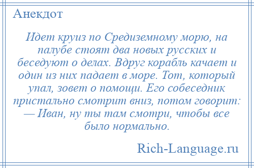 
    Идет круиз по Средиземному морю, на палубе стоят два новых русских и беседуют о делах. Вдруг корабль качает и один из них падает в море. Тот, который упал, зовет о помощи. Его собеседник пристально смотрит вниз, потом говорит: — Иван, ну ты там смотри, чтобы все было нормально.