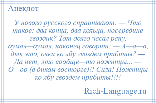 
    У нового русского спрашивают: — Что такое: два конца, два кольца, посередине гвоздик? Тот долго чесал репу, думал—думал, наконец говорит: — А—а—а, дык это, очки ко лбу гвоздем прибиты? — Да нет, это вообще—то ножницы... — О—оо (в диком восторге)!! Сила! Ножницы ко лбу гвоздем прибиты!!!!