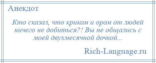 
    Кто сказал, что криком и ором от людей ничего не добиться?! Вы не общались с моей двухмесячной дочкой...