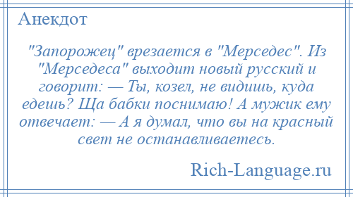 
     Запорожец врезается в Мерседес . Из Мерседеса выходит новый русский и говорит: — Ты, козел, не видишь, куда едешь? Ща бабки поснимаю! А мужик ему отвечает: — А я думал, что вы на красный свет не останавливаетесь.