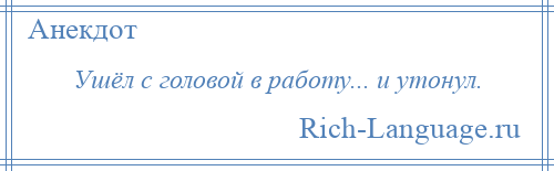 
    Ушёл с головой в работу... и утонул.