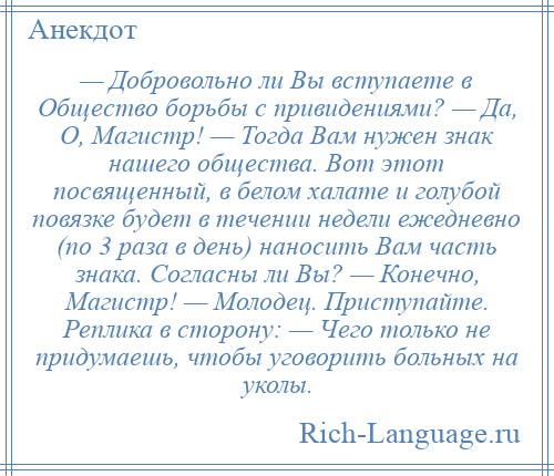 
    — Добровольно ли Вы вступаете в Общество борьбы с привидениями? — Да, О, Магистр! — Тогда Вам нужен знак нашего общества. Вот этот посвященный, в белом халате и голубой повязке будет в течении недели ежедневно (по 3 раза в день) наносить Вам часть знака. Согласны ли Вы? — Конечно, Магистр! — Молодец. Приступайте. Реплика в сторону: — Чего только не придумаешь, чтобы уговорить больных на уколы.