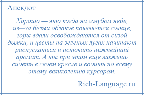 
    Хорошо — это когда на голубом небе, из—за белых облаков появляется солнце, горы вдали освобождаются от сизой дымки, и цветы на зеленых лугах начинают распускаться и источать нежнейший аромат. А ты при этом еще можешь сидеть в своем кресле и водить по всему этому великолепию курсором.