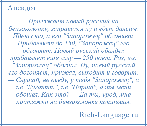 
    Приезжает новый русский на бензоколонку, заправился ну и едет дальше. Идет сто, а его Запорожец обгоняет. Прибавляет до 150, Запорожец его обгоняет. Новый русский обалдел прибавляет еще газу — 250 идет. Раз, его Запорожец обогнал. Ну, новый русский его догоняет, прижал, выходит и говорит: — Слушай, не въеду, у тебя Запорожец , а не Бугатти , не Порше , а ты меня обошел. Как это? — Да ты, урод, мне подтяжки на бензоколонке прищемил.