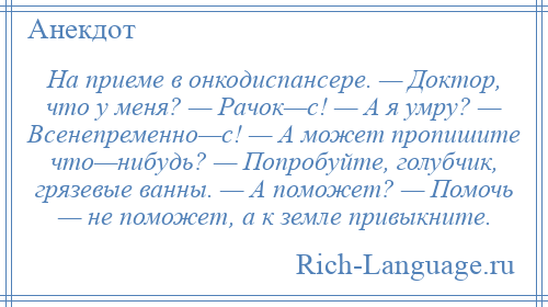 
    На приеме в онкодиспансере. — Доктор, что у меня? — Рачок—с! — А я умру? — Всенепременно—с! — А может пропишите что—нибудь? — Попробуйте, голубчик, грязевые ванны. — А поможет? — Помочь — не поможет, а к земле привыкните.