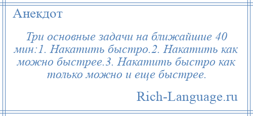 
    Три основные задачи на ближайшие 40 мин:1. Накатить быстро.2. Накатить как можно быстрее.3. Накатить быстро как только можно и еще быстрее.