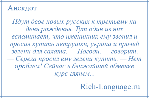 
    Идут двое новых русских к третьему на день рожденья. Тут один из них вспоминает, что именинник ему звонил и просил купить петрушки, укропа и прочей зелени для салата. — Погоди, — говорит, — Серега просил ему зелени купить. — Нет проблем! Сейчас в ближайшей обменке курс глянем...