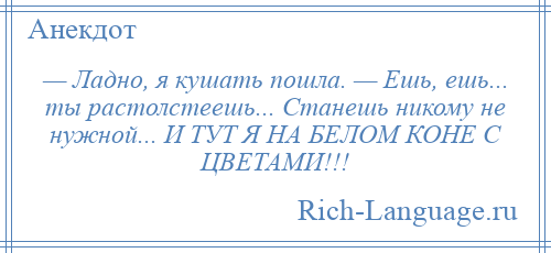 
    — Ладно, я кушать пошла. — Ешь, ешь... ты растолстеешь... Станешь никому не нужной... И ТУТ Я НА БЕЛОМ КОНЕ С ЦВЕТАМИ!!!