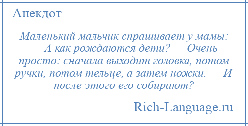 
    Маленький мальчик спрашивает у мамы: — А как рождаются дети? — Очень просто: сначала выходит головка, потом ручки, потом тельце, а затем ножки. — И после этого его собирают?