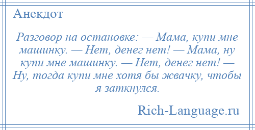 
    Разговор на остановке: — Мама, купи мне машинку. — Нет, денег нет! — Мама, ну купи мне машинку. — Нет, денег нет! — Ну, тогда купи мне хотя бы жвачку, чтобы я заткнулся.