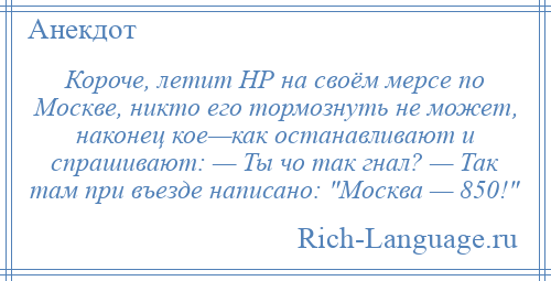 
    Короче, летит НР на своём мерсе по Москве, никто его тормознуть не может, наконец кое—как останавливают и спрашивают: — Ты чо так гнал? — Так там при въезде написано: Москва — 850! 