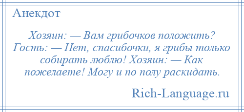 
    Хозяин: — Вам грибочков положить? Гость: — Нет, спасибочки, я грибы только собирать люблю! Хозяин: — Как пожелаете! Могу и по полу раскидать.