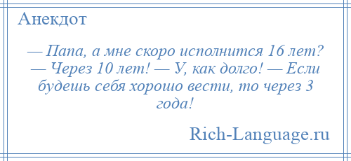 
    — Папа, а мне скоро исполнится 16 лет? — Через 10 лет! — У, как долго! — Если будешь себя хорошо вести, то через 3 года!