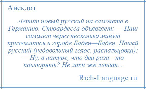 
    Летит новый русский на самолете в Германию. Стюардесса объявляет: — Наш самолет через несколько минут приземлится в городе Баден—Баден. Новый русский (недовольный голос, распальцовка): — Ну, в натуре, что два раза—то повторять? Не лохи же летят...