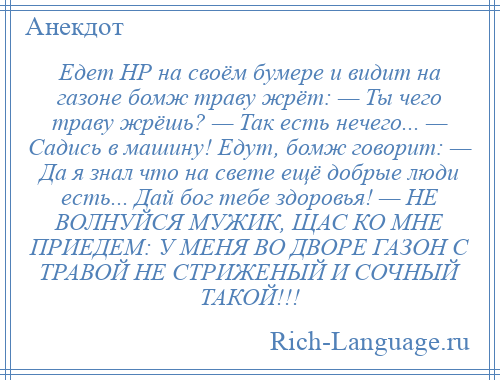 
    Едет НР на своём бумере и видит на газоне бомж траву жрёт: — Ты чего траву жрёшь? — Так есть нечего... — Садись в машину! Едут, бомж говорит: — Да я знал что на свете ещё добрые люди есть... Дай бог тебе здоровья! — НЕ ВОЛНУЙСЯ МУЖИК, ЩАС КО МНЕ ПРИЕДЕМ: У МЕНЯ ВО ДВОРЕ ГАЗОН С ТРАВОЙ НЕ СТРИЖЕНЫЙ И СОЧНЫЙ ТАКОЙ!!!