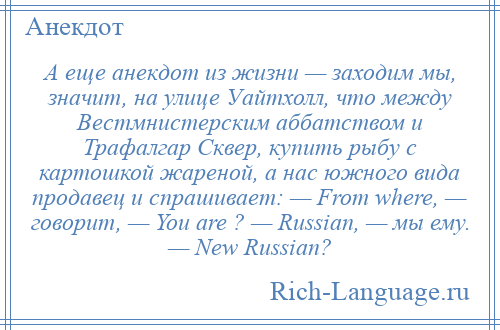 
    А еще анекдот из жизни — заходим мы, значит, на улице Уайтхолл, что между Вестмнистерским аббатством и Трафалгар Сквер, купить рыбу с картошкой жареной, а нас южного вида продавец и спрашивает: — From where, — говорит, — You are ? — Russian, — мы ему. — New Russian?