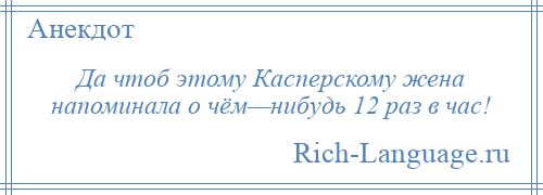 
    Да чтоб этому Касперскому жена напоминала о чём—нибудь 12 раз в час!