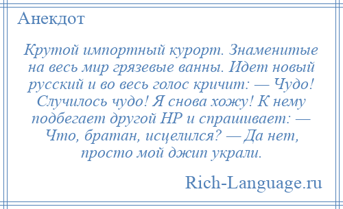 
    Крутой импортный курорт. Знаменитые на весь мир грязевые ванны. Идет новый русский и во весь голос кричит: — Чудо! Случилось чудо! Я снова хожу! К нему подбегает другой HР и спрашивает: — Что, братан, исцелился? — Да нет, просто мой джип украли.