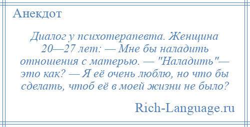 
    Диалог у психотерапевта. Женщина 20—27 лет: — Мне бы наладить отношения с матерью. — Наладить — это как? — Я её очень люблю, но что бы сделать, чтоб её в моей жизни не было?
