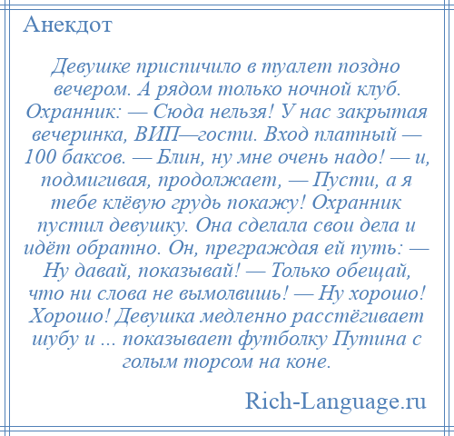 
    Девушке приспичило в туалет поздно вечером. А рядом только ночной клуб. Охранник: — Сюда нельзя! У нас закрытая вечеринка, ВИП—гости. Вход платный — 100 баксов. — Блин, ну мне очень надо! — и, подмигивая, продолжает, — Пусти, а я тебе клёвую грудь покажу! Охранник пустил девушку. Она сделала свои дела и идёт обратно. Он, преграждая ей путь: — Ну давай, показывай! — Только обещай, что ни слова не вымолвишь! — Ну хорошо! Хорошо! Девушка медленно расстёгивает шубу и ... показывает футболку Путина с голым торсом на коне.