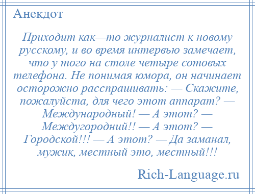 
    Приходит как—то журналист к новому русскому, и во время интервью замечает, что у того на столе четыре сотовых телефона. Не понимая юмора, он начинает осторожно расспрашивать: — Скажите, пожалуйста, для чего этот аппарат? — Международный! — А этот? — Междугородний!! — А этот? — Городской!!! — А этот? — Да заманал, мужик, местный это, местный!!!