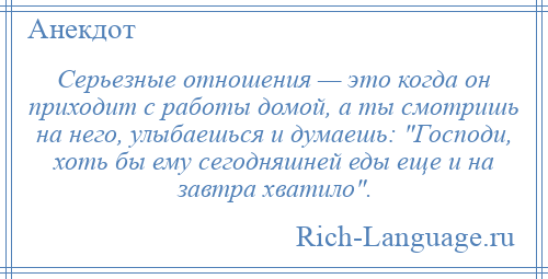 
    Серьезные отношения — это когда он приходит с работы домой, а ты смотришь на него, улыбаешься и думаешь: Господи, хоть бы ему сегодняшней еды еще и на завтра хватило .