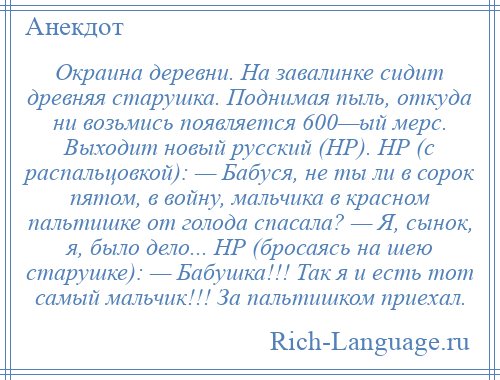 
    Окраина деревни. На завалинке сидит древняя старушка. Поднимая пыль, откуда ни возьмись появляется 600—ый мерс. Выходит новый русский (НР). НР (с распальцовкой): — Бабуся, не ты ли в сорок пятом, в войну, мальчика в красном пальтишке от голода спасала? — Я, сынок, я, было дело... НР (бросаясь на шею старушке): — Бабушка!!! Так я и есть тот самый мальчик!!! За пальтишком приехал.