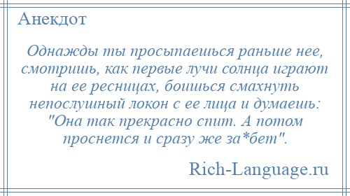 
    Однажды ты просыпаешься раньше нее, смотришь, как первые лучи солнца играют на ее ресницах, боишься смахнуть непослушный локон с ее лица и думаешь: Она так прекрасно спит. А потом проснется и сразу же за*бет .