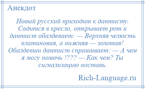 
    Новый русский приходит к дантисту. Садится в кресло, открывает рот и дантист обалдевает: — Верхняя челюсть платиновая, а нижняя — золотая! Обалдевши дантист спрашивает: — А чем я могу помочь !??? — Как чем? Ты сигнализацию поставь.