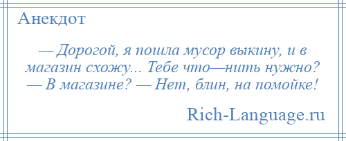 
    — Дорогой, я пошла мусор выкину, и в магазин схожу... Тебе что—нить нужно? — В магазине? — Нет, блин, на помойке!