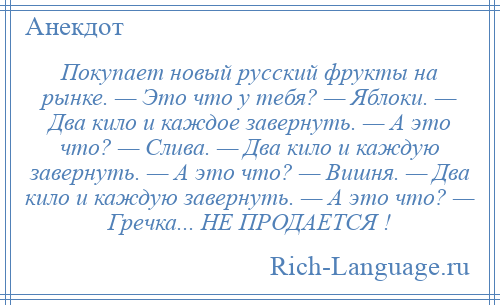 
    Покупает новый русский фрукты на рынке. — Это что у тебя? — Яблоки. — Два кило и каждое завернуть. — А это что? — Слива. — Два кило и каждую завернуть. — А это что? — Вишня. — Два кило и каждую завернуть. — А это что? — Гречка... НЕ ПРОДАЕТСЯ !