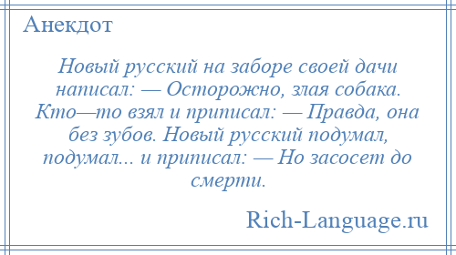 
    Новый русский на заборе своей дачи написал: — Осторожно, злая собака. Кто—то взял и приписал: — Правда, она без зубов. Новый русский подумал, подумал... и приписал: — Но засосет до смерти.