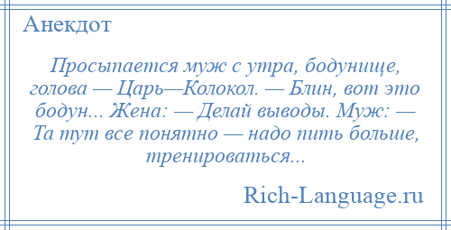 
    Просыпается муж с утра, бодунище, голова — Царь—Колокол. — Блин, вот это бодун... Жена: — Делай выводы. Муж: — Та тут все понятно — надо пить больше, тренироваться...