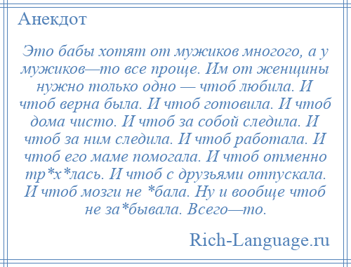 
    Это бабы хотят от мужиков многого, а у мужиков—то все проще. Им от женщины нужно только одно — чтоб любила. И чтоб верна была. И чтоб готовила. И чтоб дома чисто. И чтоб за собой следила. И чтоб за ним следила. И чтоб работала. И чтоб его маме помогала. И чтоб отменно тр*х*лась. И чтоб с друзьями отпускала. И чтоб мозги не *бала. Ну и вообще чтоб не за*бывала. Всего—то.